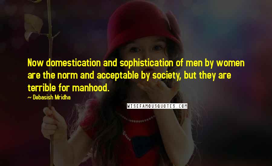 Debasish Mridha Quotes: Now domestication and sophistication of men by women are the norm and acceptable by society, but they are terrible for manhood.