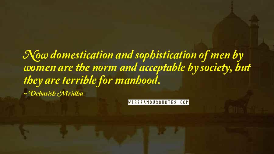 Debasish Mridha Quotes: Now domestication and sophistication of men by women are the norm and acceptable by society, but they are terrible for manhood.