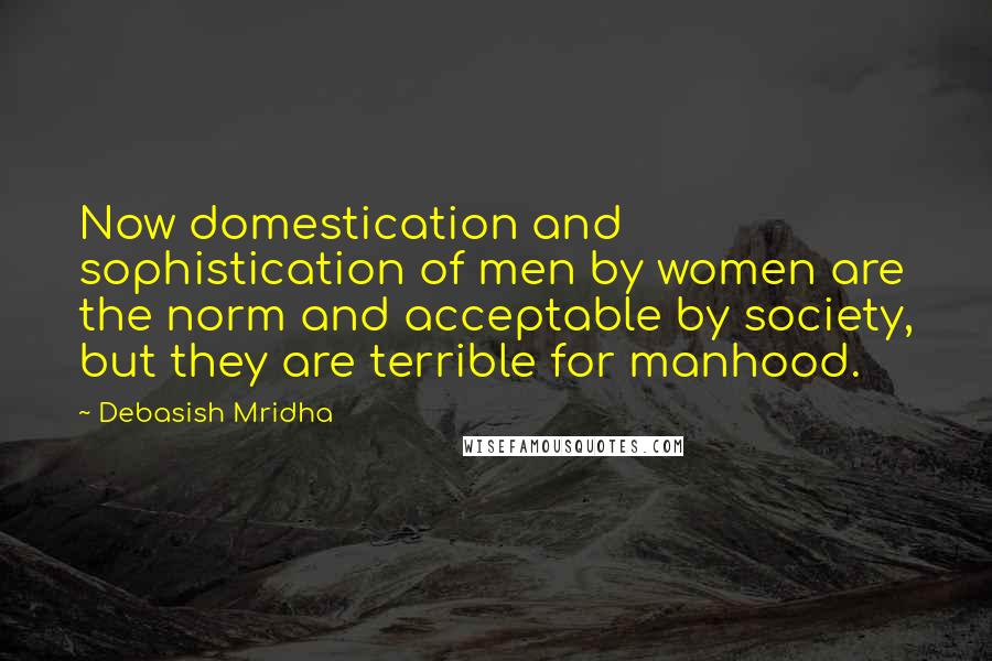 Debasish Mridha Quotes: Now domestication and sophistication of men by women are the norm and acceptable by society, but they are terrible for manhood.