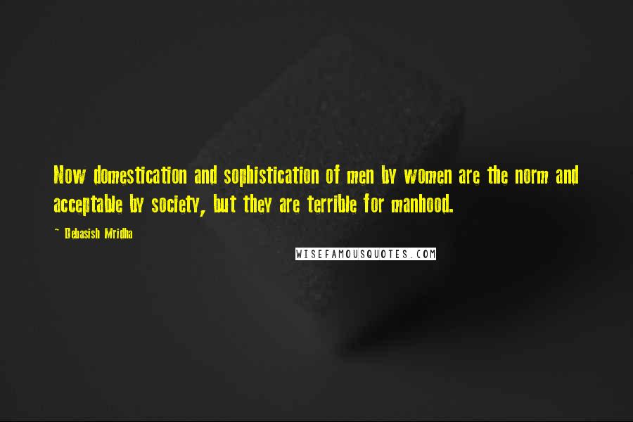 Debasish Mridha Quotes: Now domestication and sophistication of men by women are the norm and acceptable by society, but they are terrible for manhood.