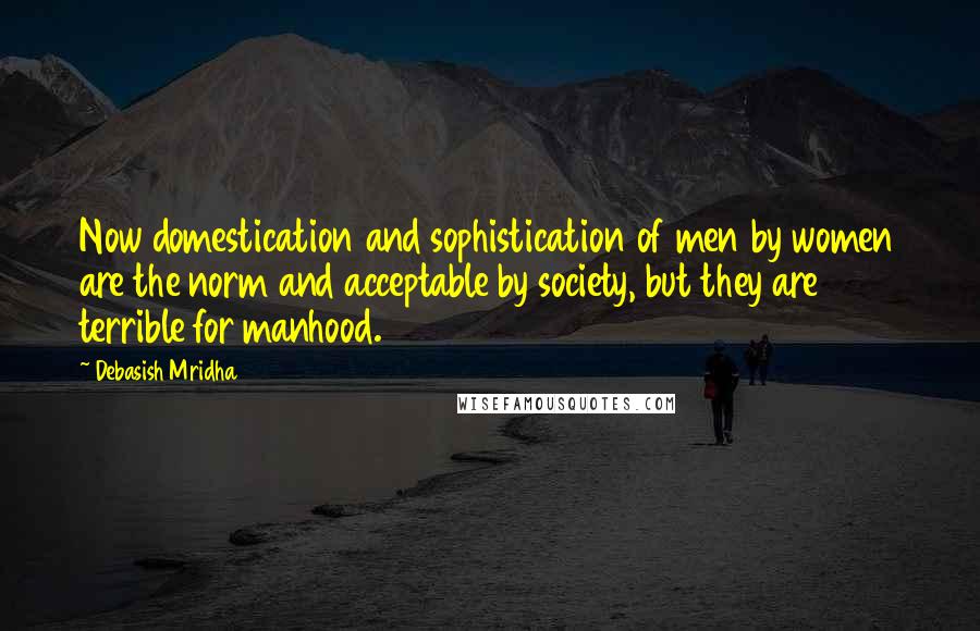 Debasish Mridha Quotes: Now domestication and sophistication of men by women are the norm and acceptable by society, but they are terrible for manhood.