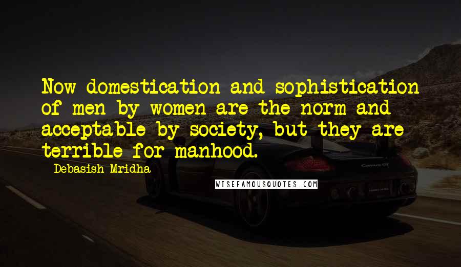 Debasish Mridha Quotes: Now domestication and sophistication of men by women are the norm and acceptable by society, but they are terrible for manhood.