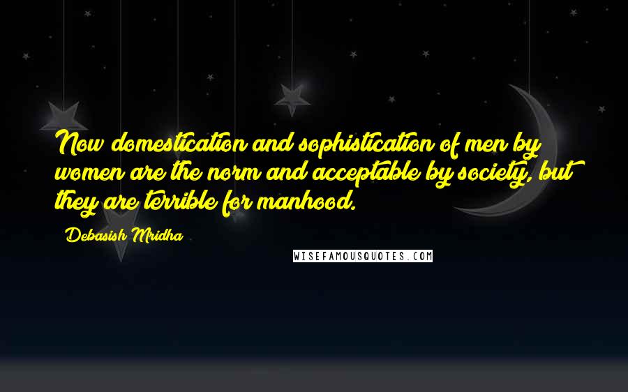 Debasish Mridha Quotes: Now domestication and sophistication of men by women are the norm and acceptable by society, but they are terrible for manhood.