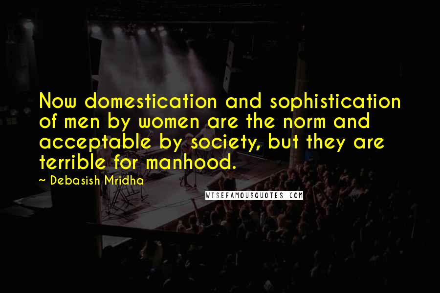 Debasish Mridha Quotes: Now domestication and sophistication of men by women are the norm and acceptable by society, but they are terrible for manhood.