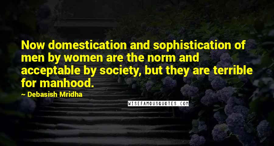 Debasish Mridha Quotes: Now domestication and sophistication of men by women are the norm and acceptable by society, but they are terrible for manhood.