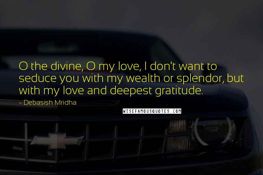 Debasish Mridha Quotes: O the divine, O my love, I don't want to seduce you with my wealth or splendor, but with my love and deepest gratitude.