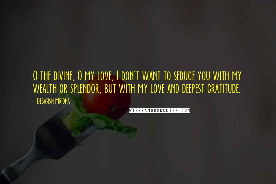 Debasish Mridha Quotes: O the divine, O my love, I don't want to seduce you with my wealth or splendor, but with my love and deepest gratitude.