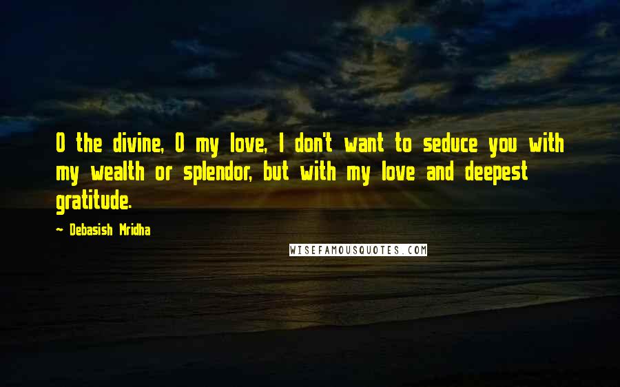 Debasish Mridha Quotes: O the divine, O my love, I don't want to seduce you with my wealth or splendor, but with my love and deepest gratitude.