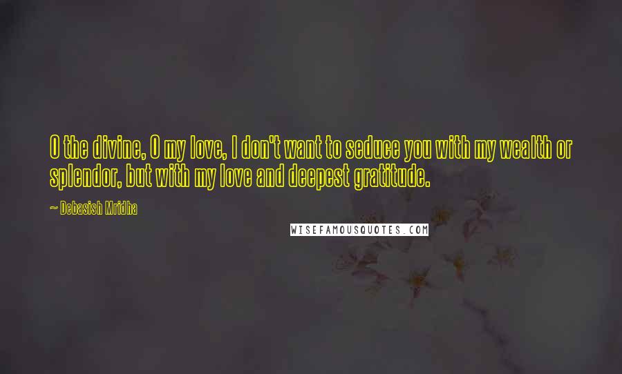 Debasish Mridha Quotes: O the divine, O my love, I don't want to seduce you with my wealth or splendor, but with my love and deepest gratitude.