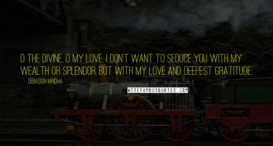 Debasish Mridha Quotes: O the divine, O my love, I don't want to seduce you with my wealth or splendor, but with my love and deepest gratitude.