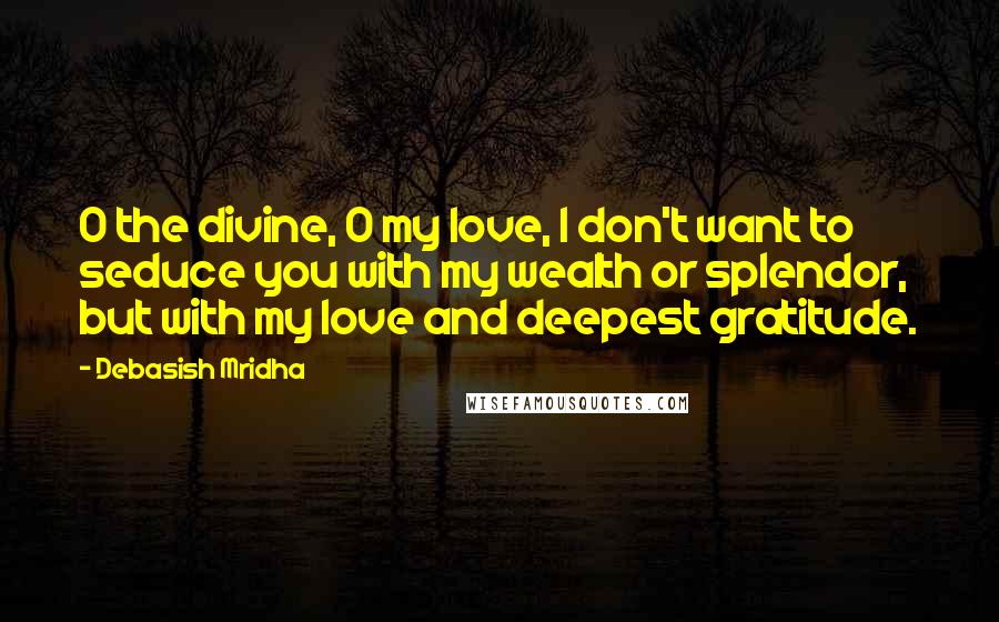 Debasish Mridha Quotes: O the divine, O my love, I don't want to seduce you with my wealth or splendor, but with my love and deepest gratitude.