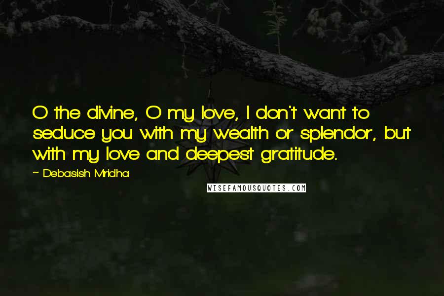 Debasish Mridha Quotes: O the divine, O my love, I don't want to seduce you with my wealth or splendor, but with my love and deepest gratitude.