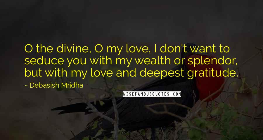 Debasish Mridha Quotes: O the divine, O my love, I don't want to seduce you with my wealth or splendor, but with my love and deepest gratitude.