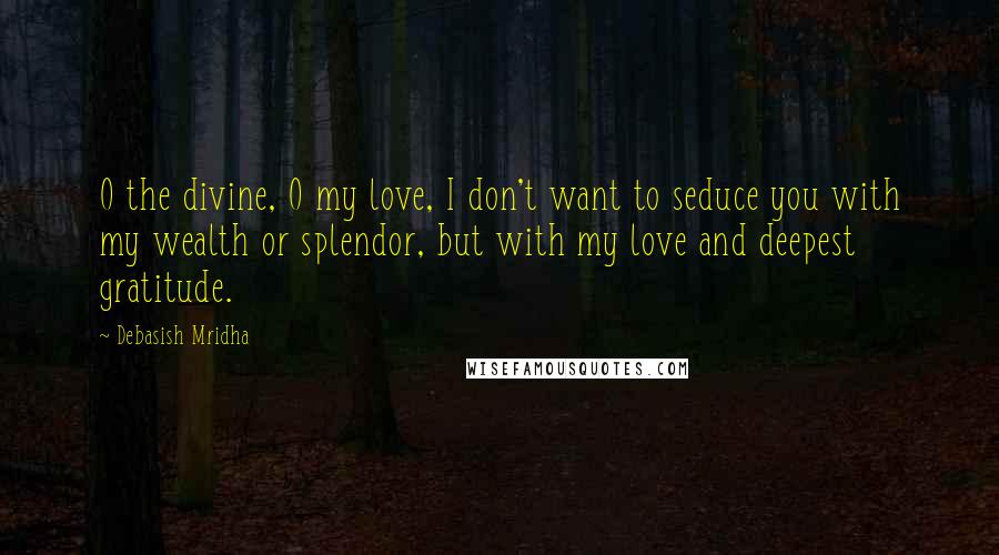 Debasish Mridha Quotes: O the divine, O my love, I don't want to seduce you with my wealth or splendor, but with my love and deepest gratitude.