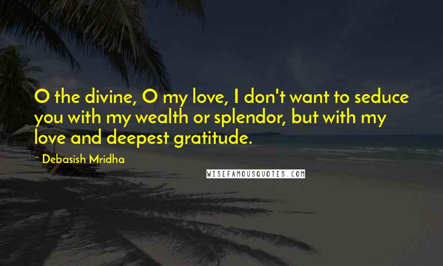 Debasish Mridha Quotes: O the divine, O my love, I don't want to seduce you with my wealth or splendor, but with my love and deepest gratitude.