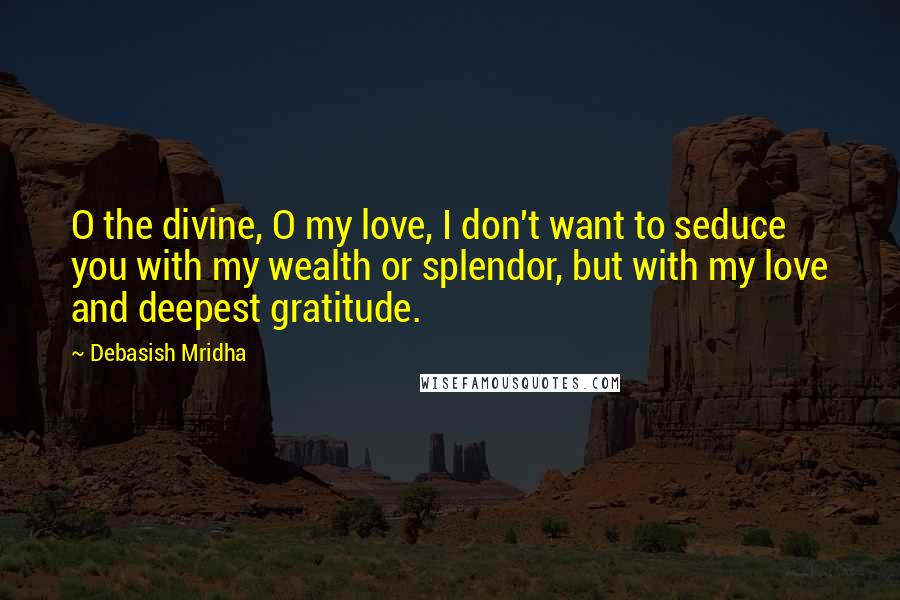 Debasish Mridha Quotes: O the divine, O my love, I don't want to seduce you with my wealth or splendor, but with my love and deepest gratitude.