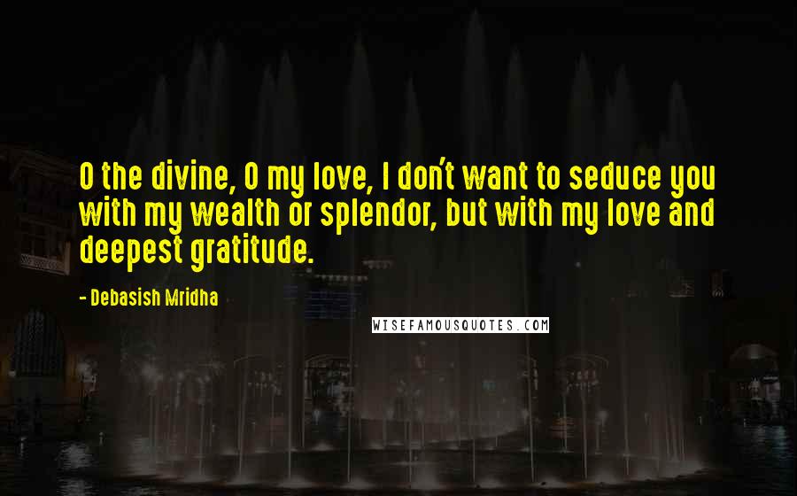 Debasish Mridha Quotes: O the divine, O my love, I don't want to seduce you with my wealth or splendor, but with my love and deepest gratitude.