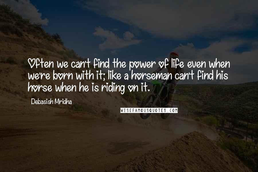 Debasish Mridha Quotes: Often we can't find the power of life even when we're born with it; like a horseman can't find his horse when he is riding on it.