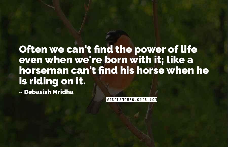 Debasish Mridha Quotes: Often we can't find the power of life even when we're born with it; like a horseman can't find his horse when he is riding on it.