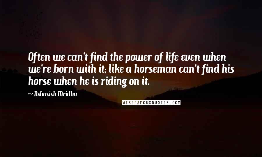 Debasish Mridha Quotes: Often we can't find the power of life even when we're born with it; like a horseman can't find his horse when he is riding on it.