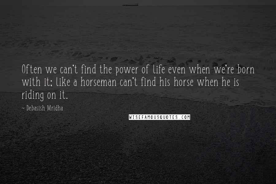 Debasish Mridha Quotes: Often we can't find the power of life even when we're born with it; like a horseman can't find his horse when he is riding on it.