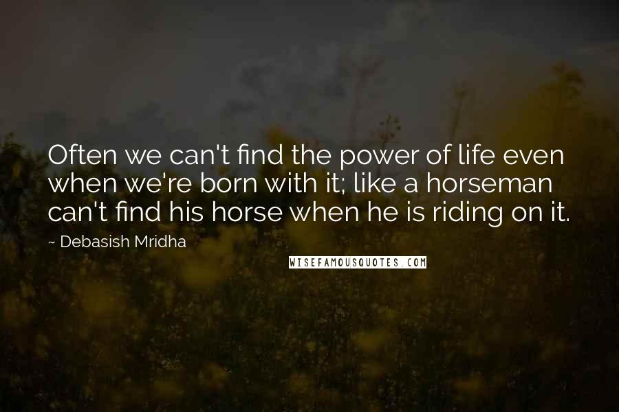 Debasish Mridha Quotes: Often we can't find the power of life even when we're born with it; like a horseman can't find his horse when he is riding on it.
