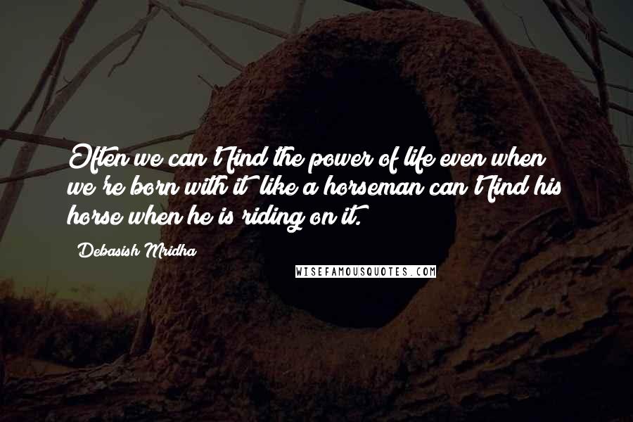 Debasish Mridha Quotes: Often we can't find the power of life even when we're born with it; like a horseman can't find his horse when he is riding on it.