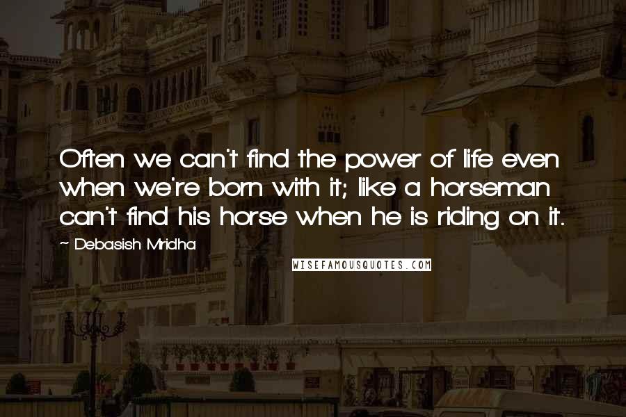 Debasish Mridha Quotes: Often we can't find the power of life even when we're born with it; like a horseman can't find his horse when he is riding on it.