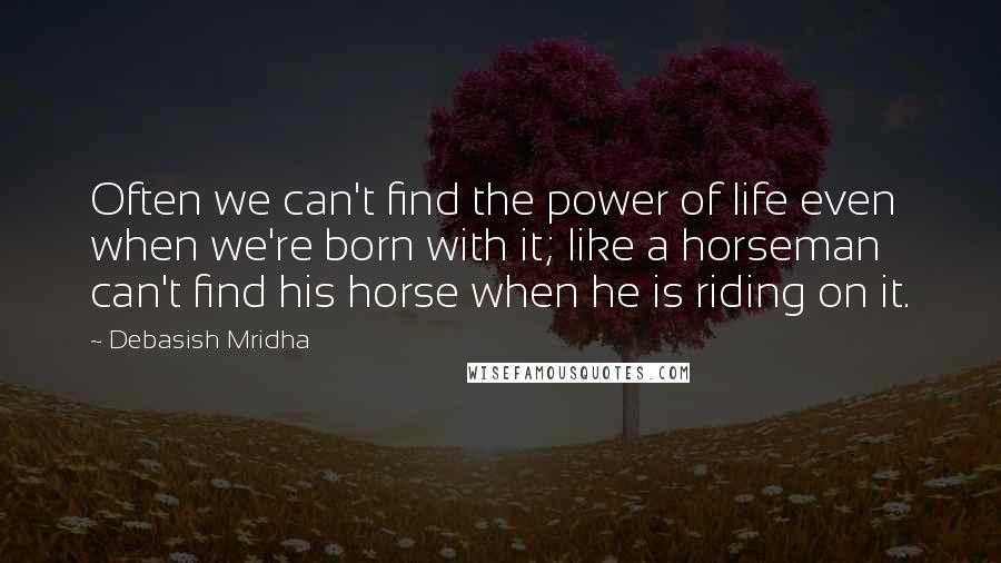 Debasish Mridha Quotes: Often we can't find the power of life even when we're born with it; like a horseman can't find his horse when he is riding on it.