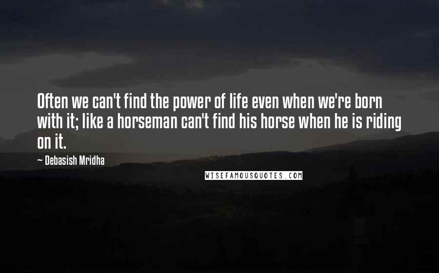 Debasish Mridha Quotes: Often we can't find the power of life even when we're born with it; like a horseman can't find his horse when he is riding on it.