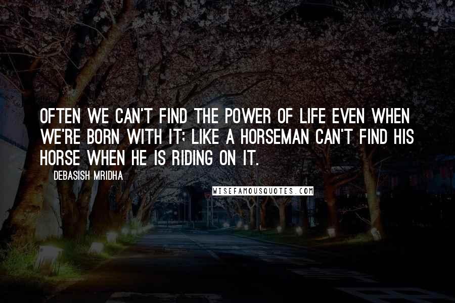 Debasish Mridha Quotes: Often we can't find the power of life even when we're born with it; like a horseman can't find his horse when he is riding on it.