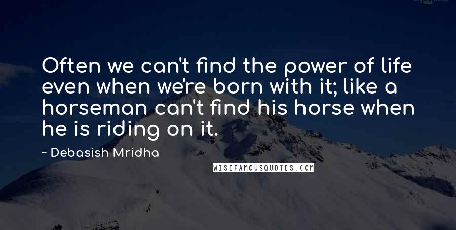 Debasish Mridha Quotes: Often we can't find the power of life even when we're born with it; like a horseman can't find his horse when he is riding on it.