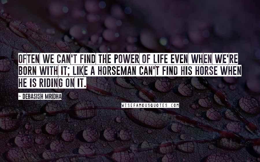 Debasish Mridha Quotes: Often we can't find the power of life even when we're born with it; like a horseman can't find his horse when he is riding on it.