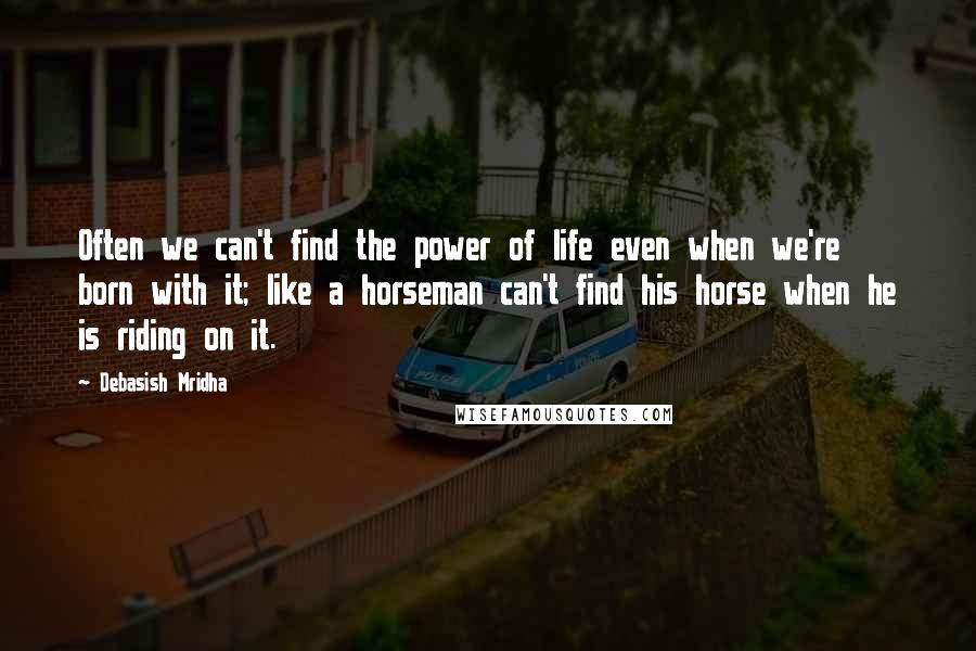 Debasish Mridha Quotes: Often we can't find the power of life even when we're born with it; like a horseman can't find his horse when he is riding on it.