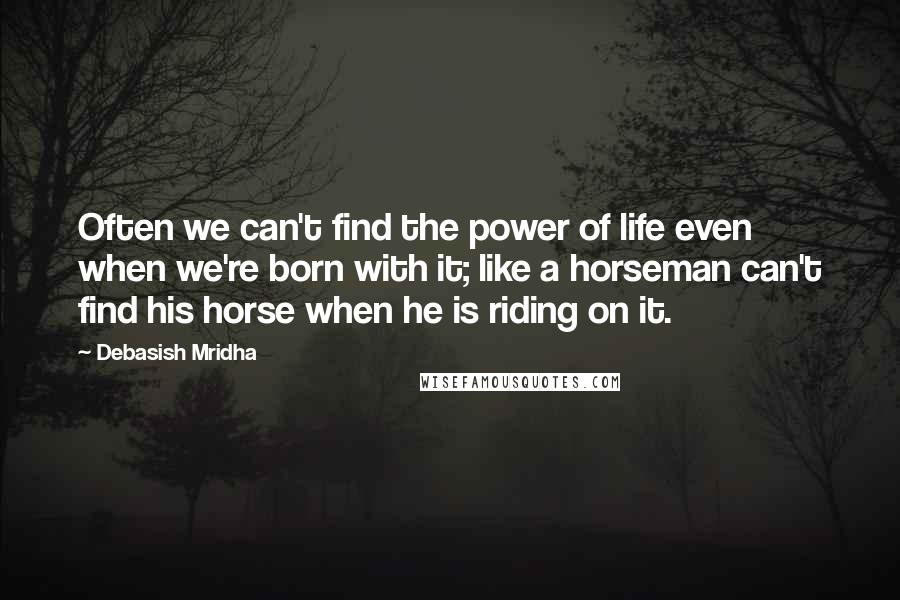 Debasish Mridha Quotes: Often we can't find the power of life even when we're born with it; like a horseman can't find his horse when he is riding on it.