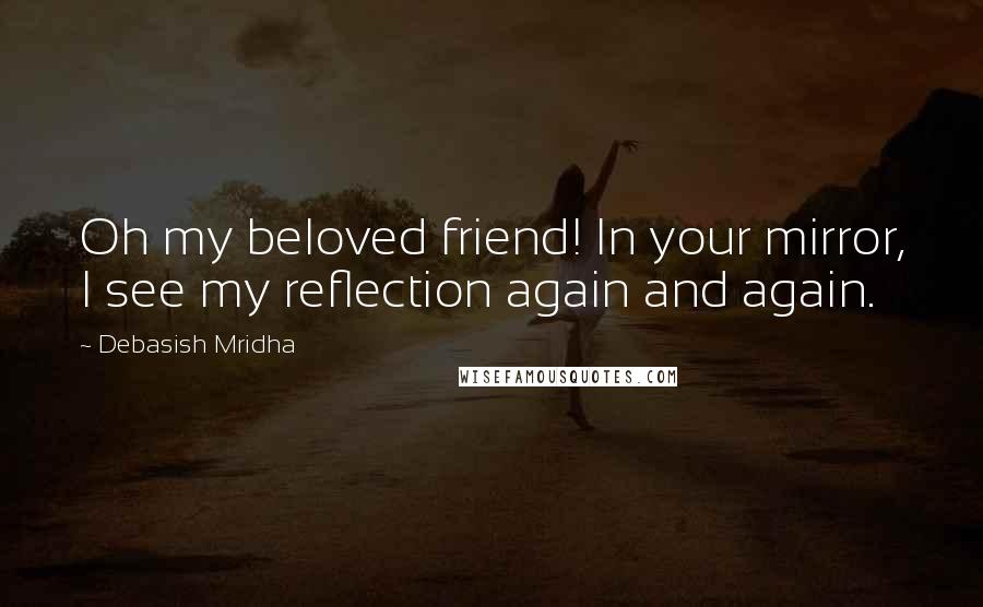 Debasish Mridha Quotes: Oh my beloved friend! In your mirror, I see my reflection again and again.