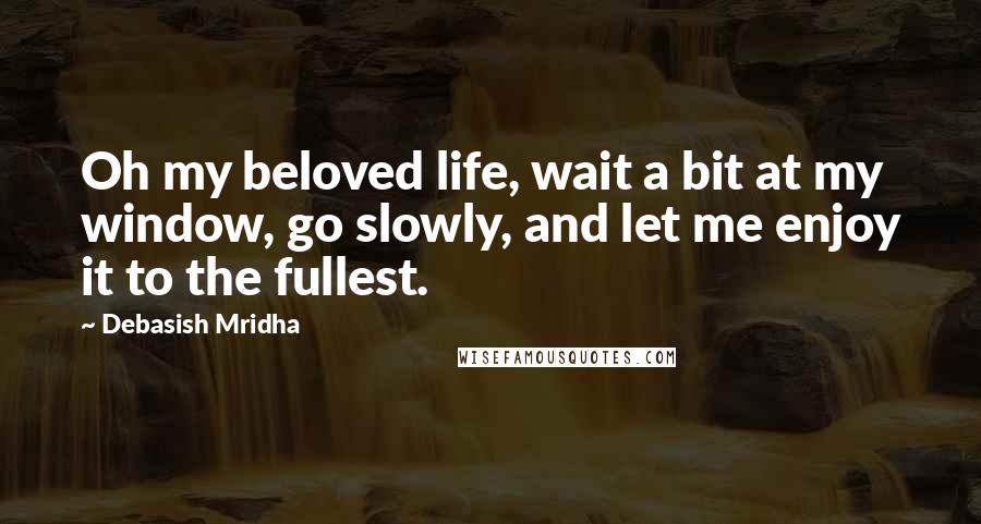 Debasish Mridha Quotes: Oh my beloved life, wait a bit at my window, go slowly, and let me enjoy it to the fullest.