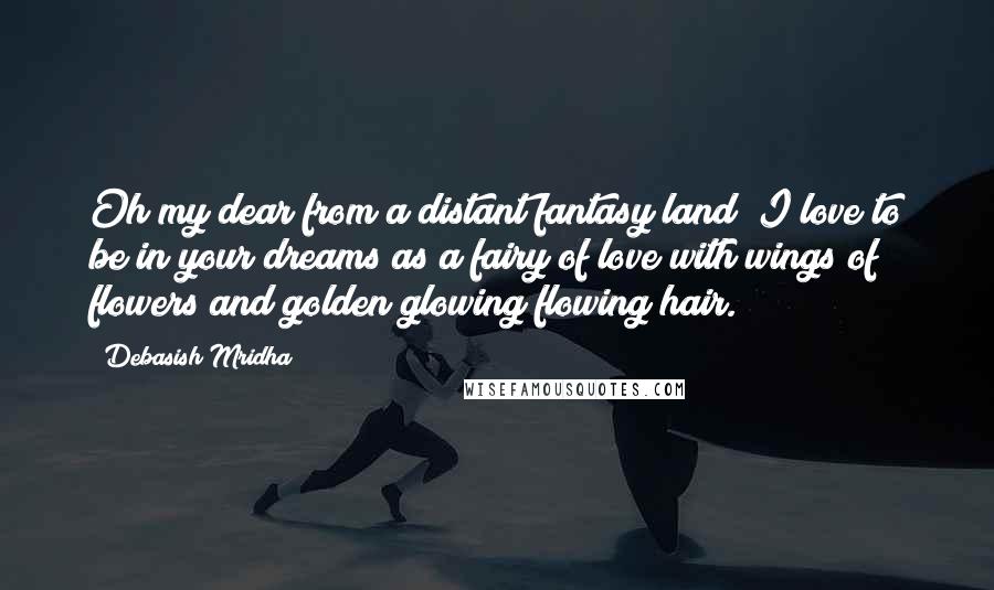 Debasish Mridha Quotes: Oh my dear from a distant fantasy land! I love to be in your dreams as a fairy of love with wings of flowers and golden glowing flowing hair.