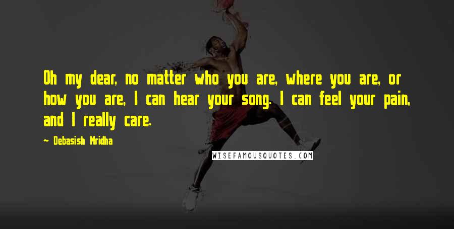 Debasish Mridha Quotes: Oh my dear, no matter who you are, where you are, or how you are, I can hear your song. I can feel your pain, and I really care.