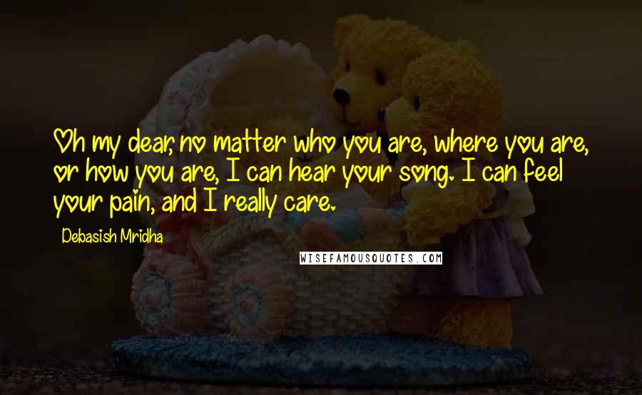 Debasish Mridha Quotes: Oh my dear, no matter who you are, where you are, or how you are, I can hear your song. I can feel your pain, and I really care.