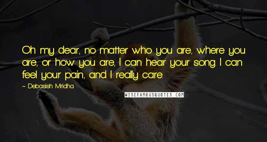Debasish Mridha Quotes: Oh my dear, no matter who you are, where you are, or how you are, I can hear your song. I can feel your pain, and I really care.