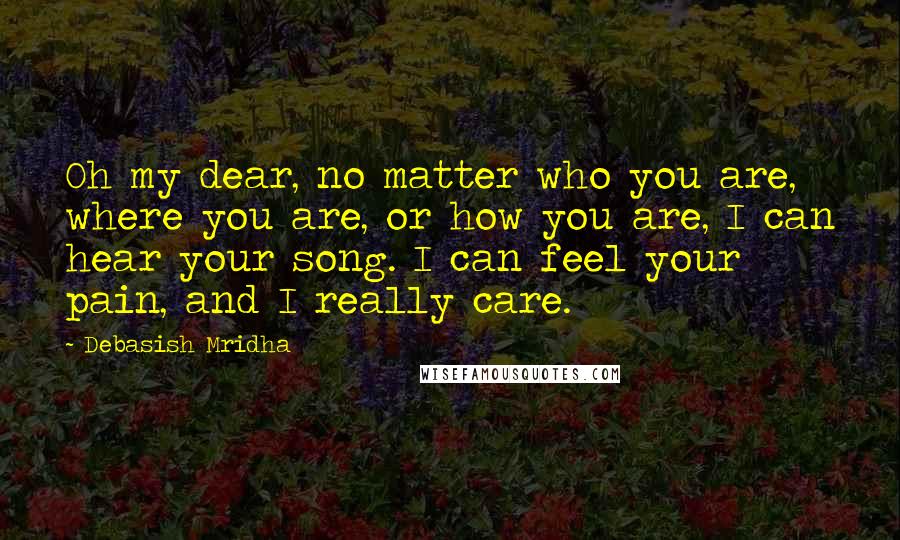 Debasish Mridha Quotes: Oh my dear, no matter who you are, where you are, or how you are, I can hear your song. I can feel your pain, and I really care.