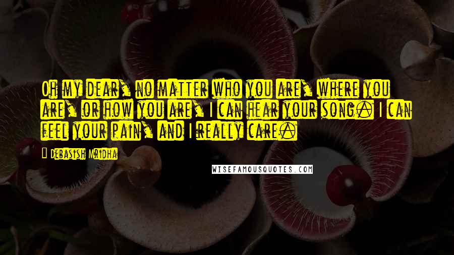 Debasish Mridha Quotes: Oh my dear, no matter who you are, where you are, or how you are, I can hear your song. I can feel your pain, and I really care.