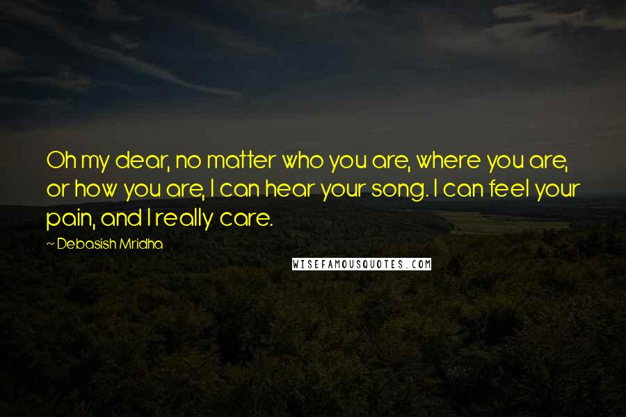 Debasish Mridha Quotes: Oh my dear, no matter who you are, where you are, or how you are, I can hear your song. I can feel your pain, and I really care.
