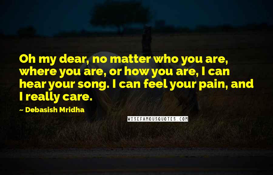 Debasish Mridha Quotes: Oh my dear, no matter who you are, where you are, or how you are, I can hear your song. I can feel your pain, and I really care.