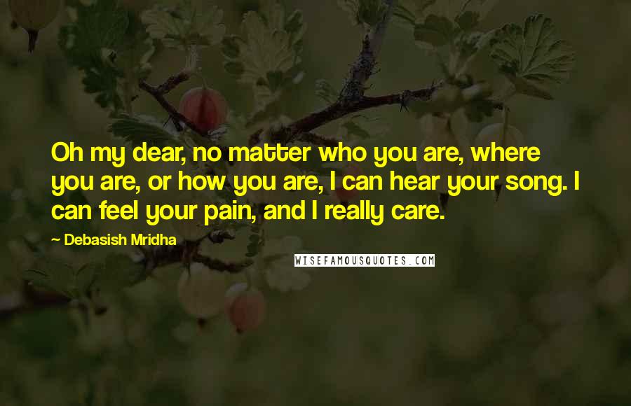Debasish Mridha Quotes: Oh my dear, no matter who you are, where you are, or how you are, I can hear your song. I can feel your pain, and I really care.