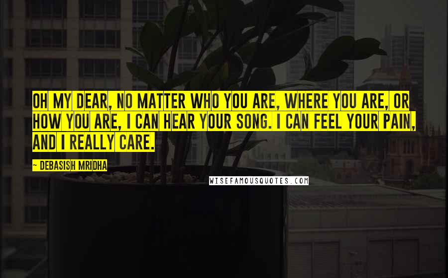 Debasish Mridha Quotes: Oh my dear, no matter who you are, where you are, or how you are, I can hear your song. I can feel your pain, and I really care.