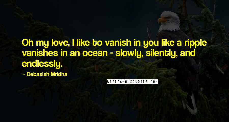 Debasish Mridha Quotes: Oh my love, I like to vanish in you like a ripple vanishes in an ocean - slowly, silently, and endlessly.