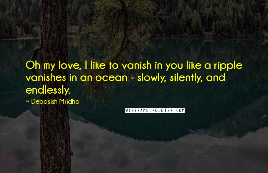 Debasish Mridha Quotes: Oh my love, I like to vanish in you like a ripple vanishes in an ocean - slowly, silently, and endlessly.