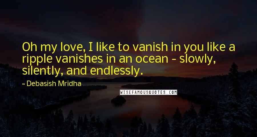 Debasish Mridha Quotes: Oh my love, I like to vanish in you like a ripple vanishes in an ocean - slowly, silently, and endlessly.